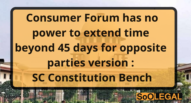 Consumer Forum has no power to extend time beyond 45 days for opposite parties’ version: SC Constitution Bench