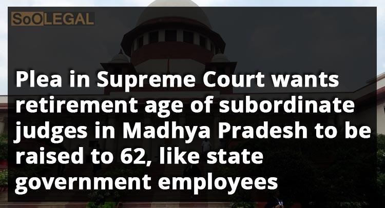Plea in Supreme Court wants retirement age of subordinate judges in Madhya Pradesh to be raised to 62, like State Government employees