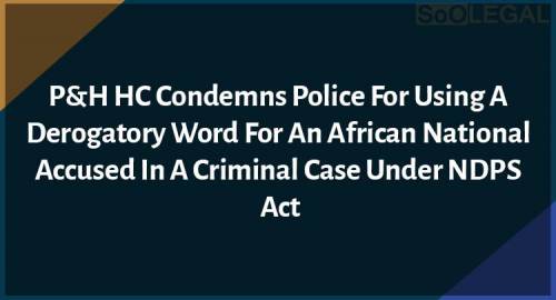 P&H HC Condemns Police for Using A Derogatory Word For An African National Accused In A Criminal Case Under NDPS Act