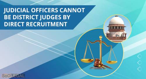 THE HON’BLE SUPREME COURT SAYS, “JUDICIAL OFFICERS CANNOT BE DISTRICT JUDGES BY DIRECT RECRUITMENT”